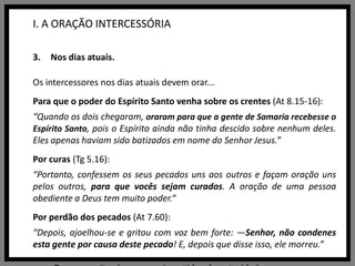 I. A ORAÇÃO INTERCESSÓRIANos dias atuais.Os intercessores nos dias atuais devem orar...Para que o poder do Espírito Santo venha sobre os crentes (At 8.15-16):“Quando os dois chegaram, oraram para que a gente de Samaria recebesse o Espírito Santo, pois o Espírito ainda não tinha descido sobre nenhum deles. Eles apenas haviam sido batizados em nome do Senhor Jesus.”Por curas (Tg 5.16):“Portanto, confessem os seus pecados uns aos outros e façam oração uns pelos outros, para que vocês sejam curados. A oração de uma pessoa obediente a Deus tem muito poder.“Por perdão dos pecados (At 7.60):“Depois, ajoelhou-se e gritou com voz bem forte: —Senhor, não condenes esta gente por causa deste pecado! E, depois que disse isso, ele morreu.”para Deus capacitar às pessoas investidas de autoridade para governarem bem (1Cr 29.19; 1Tm 1.1,2);pelo crescimento na vida cristã (Fp 1.9-11; Cl 1.10,11), por pastores para que sejam capazes (2Tm 1.3-7), pela obra missionária (Mt 9.38; Ef 6.19,20), pela salvação do próximo (Rm 10.1) e para que os povos louvem a Deus (Sl 67.3-5).