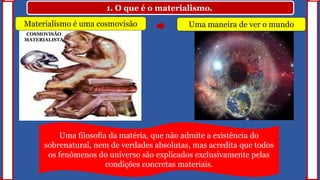 1. O que é o materialismo.
Uma maneira de ver o mundo
Uma filosofia da matéria, que não admite a existência do
sobrenatural, nem de verdades absolutas, mas acredita que todos
os fenômenos do universo são explicados exclusivamente pelas
condições concretas materiais.
COSMOVISÃO
MATERIALISTA
Materialismo é uma cosmovisão
 