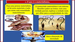 1. O que é o materialismo.
Para uma pessoa materialista,
só há seres materiais e tudo
que existe está consolidado
materialmente
A cosmovisão materialista é um sistema
filosófico pobre ao tentar, com uma
verdade parcial, explicar a verdade total,
por olhar para a complexidade da vida
Sem a dimensão da
eternidade
COSMOVISÃO
MATERIALISTA
 