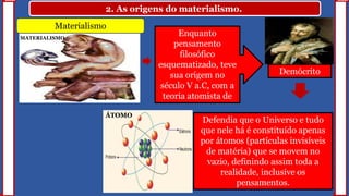 2. As origens do materialismo.
Materialismo
Defendia que o Universo e tudo
que nele há é constituído apenas
por átomos (partículas invisíveis
de matéria) que se movem no
vazio, definindo assim toda a
realidade, inclusive os
pensamentos.
Enquanto
pensamento
filosófico
esquematizado, teve
sua origem no
século V a.C, com a
teoria atomista de
Demócrito
ÁTOMO
MATERIALISMO
 