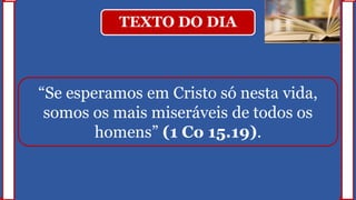 TEXTO DO DIA
“Se esperamos em Cristo só nesta vida,
somos os mais miseráveis de todos os
homens” (1 Co 15.19).
 