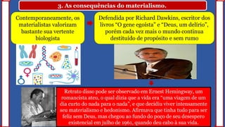 3. As consequências do materialismo.
Contemporaneamente, os
materialistas valorizam
bastante sua vertente
biologista
Defendida por Richard Dawkins, escritor dos
livros “O gene egoísta” e “Deus, um delírio”,
porém cada vez mais o mundo continua
destituído de propósito e sem rumo
Retrato disso pode ser observado em Ernest Hemingway, um
romancista ateu, o qual dizia que a vida era “uma viagem de um
dia curto do nada para o nada”, e que decidiu viver intensamente
seu materialismo e hedonismo. Afirmava que tinha tudo para ser
feliz sem Deus, mas chegou ao fundo do poço de seu desespero
existencial em julho de 1961, quando deu cabo à sua vida.
 