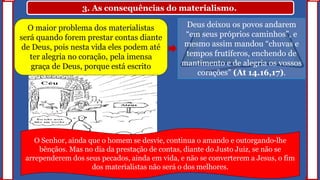 3. As consequências do materialismo.
O maior problema dos materialistas
será quando forem prestar contas diante
de Deus, pois nesta vida eles podem até
ter alegria no coração, pela imensa
graça de Deus, porque está escrito
Deus deixou os povos andarem
“em seus próprios caminhos”, e
mesmo assim mandou “chuvas e
tempos frutíferos, enchendo de
mantimento e de alegria os vossos
corações” (At 14.16,17).
O Senhor, ainda que o homem se desvie, continua o amando e outorgando-lhe
bênçãos. Mas no dia da prestação de contas, diante do Justo Juiz, se não se
arrependerem dos seus pecados, ainda em vida, e não se converterem a Jesus, o fim
dos materialistas não será o dos melhores.
 