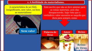 1. A futilidade do materialismo.
A característica de ser fútil,
insignificante, sem valor, cai bem
ao materialismo
Está escrito que não se deve atentar para
as coisas materiais, pois elas
desaparecerão, haja vista que o
verdadeiro valor encontra-se naquilo que
dura para sempre, como
Palavra de
Deus
Amor Reino
Amor
Reino
de Deus
Sem valor
 