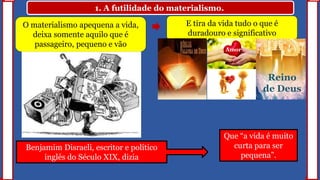 1. A futilidade do materialismo.
O materialismo apequena a vida,
deixa somente aquilo que é
passageiro, pequeno e vão
E tira da vida tudo o que é
duradouro e significativo
Amor
Reino
de Deus
Benjamim Disraeli, escritor e político
inglês do Século XIX, dizia
Que “a vida é muito
curta para ser
pequena”.
 