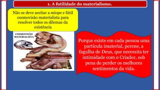 1. A futilidade do materialismo.
COSMOVISÃO
MATERIALISTA
Não se deve aceitar a míope e fútil
cosmovisão materialista para
resolver todos os dilemas da
existência
Porque existe em cada pessoa uma
partícula imaterial, perene, a
fagulha de Deus, que necessita ter
intimidade com o Criador, sob
pena de perder os melhores
sentimentos da vida.
 