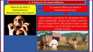 2. A loucura do materialismo.
Além de ser fútil, o
materialismo é
desarrazoado, uma loucura
Jesus contou a parábola de um homem rico o
qual, ensandecido, pensou que tinha o controle
sobre o tempo futuro. Ele projetou tudo e, como
era materialista, em vez de falar com Deus, falou
consigo mesmo.
É a própria Bíblia que chama o
materialista de louco
 