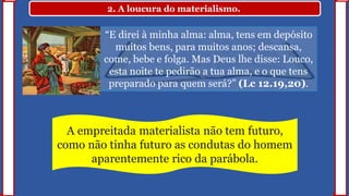 2. A loucura do materialismo.
“E direi à minha alma: alma, tens em depósito
muitos bens, para muitos anos; descansa,
come, bebe e folga. Mas Deus lhe disse: Louco,
esta noite te pedirão a tua alma, e o que tens
preparado para quem será?” (Lc 12.19,20).
A empreitada materialista não tem futuro,
como não tinha futuro as condutas do homem
aparentemente rico da parábola.
 