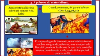 3. A pobreza do materialismo.
Jesus contou a história
sobre um homem rico,
judeu
O qual, ao morrer, foi para o inferno
(Lc 16.25,26,31)
E, naquele lugar de tormento, o materialista tentou
resolver seu grande problema, mas a resposta de
Deus foi que ele se lembrasse de que tinha recebido
os seus bens durante a vida, e não tinha ajuntado
tesouro no Céu.
 