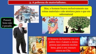 3. A pobreza do materialismo.
Mas, o homem focava exclusivamente nas
coisas materiais e não atentava para o que era
sobrenatural
O homem da história era um
pobre rico e Lázaro a única
pessoa que possuía muitos
bens, pois o seu tesouro
estava no Céu.
Possuir
bens não
é pecado.
 