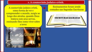 1. A cosmovisão judaico-cristã.
A cosmovisão judaico-cristã,
como forma de ver e
compreender o mundo, surgiu ao
longo dos séculos, quando Deus
tratava com seus servos,
ensinando-lhes como viver sobre
a terra
COSMOVISÃO JUDAICO-CRISTÃ
Ensinamentos foram sendo
contados nas Sagradas Escrituras
ESCRITURAS SAGRADAS
 