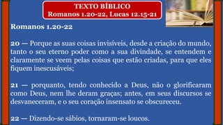 Romanos 1.20-22
20 — Porque as suas coisas invisíveis, desde a criação do mundo,
tanto o seu eterno poder como a sua divindade, se entendem e
claramente se veem pelas coisas que estão criadas, para que eles
fiquem inescusáveis;
21 — porquanto, tendo conhecido a Deus, não o glorificaram
como Deus, nem lhe deram graças; antes, em seus discursos se
desvaneceram, e o seu coração insensato se obscureceu.
22 — Dizendo-se sábios, tornaram-se loucos.
TEXTO BÍBLICO
Romanos 1.20-22, Lucas 12.15-21
 
