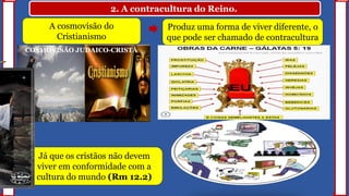 2. A contracultura do Reino.
A cosmovisão do
Cristianismo
Produz uma forma de viver diferente, o
que pode ser chamado de contracultura
COSMOVISÃO JUDAICO-CRISTÃ
Já que os cristãos não devem
viver em conformidade com a
cultura do mundo (Rm 12.2)
 