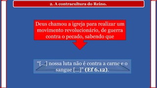 2. A contracultura do Reino.
“[...] nossa luta não é contra a carne e o
sangue [...]” (Ef 6.12).
Deus chamou a igreja para realizar um
movimento revolucionário, de guerra
contra o pecado, sabendo que
 
