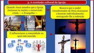 3. A comissão cultural da Igreja.
Quando Jesus mandou que a Igreja
ensinasse às nações a cosmovisão
cristã, — o Evangelho —
Buscava que o poder
transformador de Deus alcançasse
o homem individualmente,
outorgando-lhe a redenção
E influenciasse a comunidade na
qual está inserida
COSMOVISÃO
JUDAICO-CRISTÃ
 