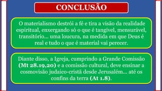 CONCLUSÃO
O materialismo destrói a fé e tira a visão da realidade
espiritual, enxergando só o que é tangível, mensurável,
transitório... uma loucura, na medida em que Deus é
real e tudo o que é material vai perecer.
Diante disso, a Igreja, cumprindo a Grande Comissão
(Mt 28.19,20) e a comissão cultural, deve ensinar a
cosmovisão judaico-cristã desde Jerusalém... até os
confins da terra (At 1.8).
 