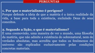 1. Por que o materialismo é perigoso?
Porque defende a ideia de que a matéria é a única realidade da
vida, a base para toda a existência, excluindo Deus de seus
conceitos.
2. Segundo a lição, o que é materialismo?
É uma cosmovisão, uma maneira de ver o mundo, uma filosofia
da matéria, que não admite a existência do sobrenatural, nem de
verdades absolutas, mas acredita que todos os fenômenos do
universo são explicados exclusivamente pelas condições
concretas materiais.
PERGUNTAS
 