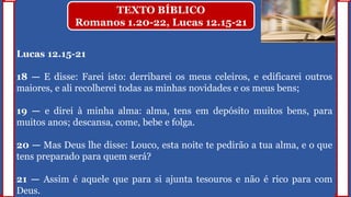 Lucas 12.15-21
18 — E disse: Farei isto: derribarei os meus celeiros, e edificarei outros
maiores, e ali recolherei todas as minhas novidades e os meus bens;
19 — e direi à minha alma: alma, tens em depósito muitos bens, para
muitos anos; descansa, come, bebe e folga.
20 — Mas Deus lhe disse: Louco, esta noite te pedirão a tua alma, e o que
tens preparado para quem será?
21 — Assim é aquele que para si ajunta tesouros e não é rico para com
Deus.
TEXTO BÍBLICO
Romanos 1.20-22, Lucas 12.15-21
 