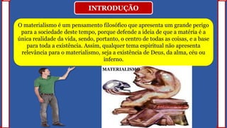 INTRODUÇÃO
O materialismo é um pensamento filosófico que apresenta um grande perigo
para a sociedade deste tempo, porque defende a ideia de que a matéria é a
única realidade da vida, sendo, portanto, o centro de todas as coisas, e a base
para toda a existência. Assim, qualquer tema espiritual não apresenta
relevância para o materialismo, seja a existência de Deus, da alma, céu ou
inferno.
MATERIALISMO
 