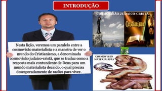 INTRODUÇÃO
Nesta lição, veremos um paralelo entre a
cosmovisão materialista e a maneira de ver o
mundo do Cristianismo, a denominada
cosmovisão judaico-cristã, que se traduz como a
resposta mais contundente de Deus para um
mundo materialista decaído, o qual precisa
desesperadamente de razões para viver.
COSMOVISÃO JUDAICO-CRISTÃ
COSMOVISÃO
MATERIALISTA
 