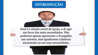 INTRODUÇÃO
Essa é a missão social da Igreja, a de agir
em favor dos mais necessitados. Não
podemos apenas apresentar o Evangelho
aos carentes, mas igualmente colaborar
socorrendo-os em suas necessidades.
 
