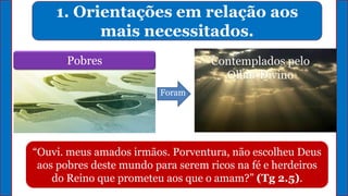 1. Orientações em relação aos
mais necessitados.
Pobres Contemplados pelo
Olhar Divino
“Ouvi. meus amados irmãos. Porventura, não escolheu Deus
aos pobres deste mundo para serem ricos na fé e herdeiros
do Reino que prometeu aos que o amam?” (Tg 2.5).
Foram
 