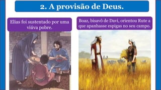 2. A provisão de Deus.
Elias foi sustentado por uma
viúva pobre.
Deus multiplicou o azeite que a
viúva possuía em casa.
Boaz, bisavô de Davi, orientou Rute a
que apanhasse espigas no seu campo.
 