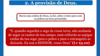 2. A provisão de Deus.
“E. quando segardes a sega da vossa terra, não acabarás
de segar os cantos do teu campo, nem colherás as espigas
caídas da tua sega: para o pobre e para o estrangeiro as
deixarás. Eu sou o SENHOR, vosso Deus” (Lv 23.22).
Havia uma ordem de Deus, na lei, sobre o trato para com
os pobres na terra prometida:
 