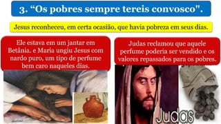3. “Os pobres sempre tereis convosco".
Jesus reconheceu, em certa ocasião, que havia pobreza em seus dias.
Ele estava em um jantar em
Betânia. e Maria ungiu Jesus com
nardo puro, um tipo de perfume
bem caro naqueles dias.
Judas reclamou que aquele
perfume poderia ser vendido e os
valores repassados para os pobres.
 