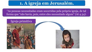 1. A igreja em Jerusalém.
“As pessoas necessitadas eram socorridas pela própria igreja, de tal
forma que “não havia, pois, entre eles necessitado algum” (At 4.34)·
Igreja primitiva
 
