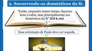 2. Socorrendo os domésticos da fé.
“Então, enquanto temos tempo, façamos
bem a todos, mas principalmente aos
domésticos da fé” (Gl 6.10).
Essa orientação de Paulo deve ser seguida.
 