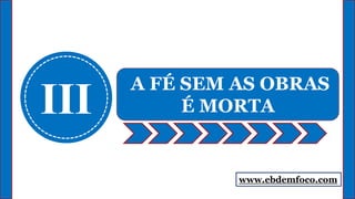 www.ebdemfoco.com
III
A FÉ SEM AS OBRAS
É MORTA
 