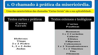 1. O chamado à prática da misericórdia.
Uma das características das chamadas “Cartas Gerais" são a sua aplicabilidade.
Textos curtos e práticos Textos extensos e teológicos
 