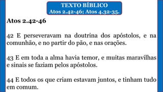 TEXTO BÍBLICO
Atos 2.42-46; Atos 4.32-35.
Atos 2.42-46
42 E perseveravam na doutrina dos apóstolos, e na
comunhão, e no partir do pão, e nas orações.
43 E em toda a alma havia temor, e muitas maravilhas
e sinais se faziam pelos apóstolos.
44 E todos os que criam estavam juntos, e tinham tudo
em comum.
 