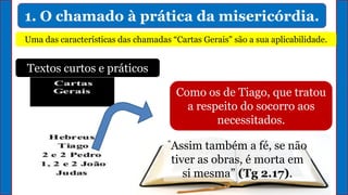 1. O chamado à prática da misericórdia.
Uma das características das chamadas “Cartas Gerais" são a sua aplicabilidade.
Textos curtos e práticos
Como os de Tiago, que tratou
a respeito do socorro aos
necessitados.
“Assim também a fé, se não
tiver as obras, é morta em
si mesma” (Tg 2.17).
 