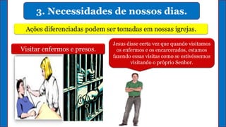 3. Necessidades de nossos dias.
Ações diferenciadas podem ser tomadas em nossas igrejas.
Visitar enfermos e presos.
Jesus disse certa vez que quando visitamos
os enfermos e os encarcerados, estamos
fazendo essas visitas como se estivéssemos
visitando o próprio Senhor.
 