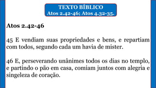 TEXTO BÍBLICO
Atos 2.42-46; Atos 4.32-35.
Atos 2.42-46
45 E vendiam suas propriedades e bens, e repartiam
com todos, segundo cada um havia de mister.
46 E, perseverando unânimes todos os dias no templo,
e partindo o pão em casa, comiam juntos com alegria e
singeleza de coração.
 