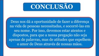 Deus nos dá a oportunidade de fazer a diferença
na vida de pessoas necessitadas, e socorrê-las em
seu nome. Por isso, devemos estar atentos e
dispostos, para que a nossa pregação não seja
apenas de palavras, mas de atitudes que espelhem
o amor de Deus através de nossas mãos.
CONCLUSÃO
 