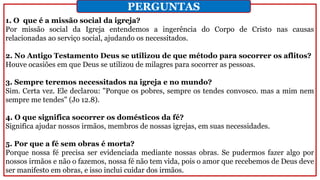 1. O que é a missão social da igreja?
Por missão social da Igreja entendemos a ingerência do Corpo de Cristo nas causas
relacionadas ao serviço social, ajudando os necessitados.
2. No Antigo Testamento Deus se utilizou de que método para socorrer os aflitos?
Houve ocasiões em que Deus se utilizou de milagres para socorrer as pessoas.
3. Sempre teremos necessitados na igreja e no mundo?
Sim. Certa vez. Ele declarou: "Porque os pobres, sempre os tendes convosco. mas a mim nem
sempre me tendes" (Jo 12.8).
4. O que significa socorrer os domésticos da fé?
Significa ajudar nossos irmãos, membros de nossas igrejas, em suas necessidades.
5. Por que a fé sem obras é morta?
Porque nossa fé precisa ser evidenciada mediante nossas obras. Se pudermos fazer algo por
nossos irmãos e não o fazemos, nossa fé não tem vida, pois o amor que recebemos de Deus deve
ser manifesto em obras, e isso inclui cuidar dos irmãos.
PERGUNTAS
 