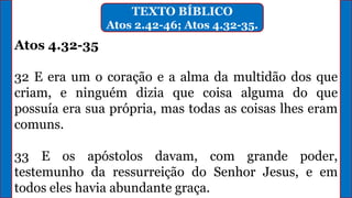 TEXTO BÍBLICO
Atos 2.42-46; Atos 4.32-35.
Atos 4.32-35
32 E era um o coração e a alma da multidão dos que
criam, e ninguém dizia que coisa alguma do que
possuía era sua própria, mas todas as coisas lhes eram
comuns.
33 E os apóstolos davam, com grande poder,
testemunho da ressurreição do Senhor Jesus, e em
todos eles havia abundante graça.
 