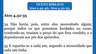 TEXTO BÍBLICO
Atos 2.42-46; Atos 4.32-35.
Atos 4.32-35
34 Não havia, pois, entre eles necessitado algum;
porque todos os que possuíam herdades ou casas,
vendendo-as, traziam o preço do que fora vendido, e o
depositavam aos pés dos apóstolos.
35 E repartia-se a cada um, segundo a necessidade que
cada um tinha.
 