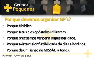 Grupos
          Pequenos
    Por que devemos organizar GP´s?
•   Porque é bíblico.
•   Porque Jesus e os apóstolos utilizaram.
•   Porque precisamos vencer a impessoalidade.
•   Porque existe maior flexibilidade de dias e horários.
•   Porque dá um senso de MISSÃO à todos.
Pr. Weber | ICNV – Vila | 2009
 