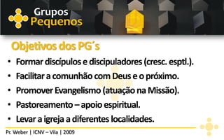Grupos
          Pequenos
    Objetivos dos PG´s
•   Formar discípulos e discipuladores (cresc. esptl.).
•   Facilitar a comunhão com Deus e o próximo.
•   Promover Evangelismo (atuação na Missão).
•   Pastoreamento – apoio espiritual.
•   Levar a igreja a diferentes localidades.
Pr. Weber | ICNV – Vila | 2009
 