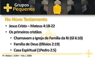 Grupos
          Pequenos
  No Novo Testamento
   • Jesus Cristo – Mateus 4:18-22
   • Os primeiros cristãos
      • Chamavam a Igreja de Família da fé (Gl 6:10)
      • Família de Deus (Efésios 2:19)
      • Casa Espiritual (1Pedro 2:5)
Pr. Weber | ICNV – Vila | 2009
 