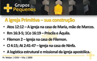 Grupos
          Pequenos
    A igreja Primitiva – sua construção
•    Atos 12:12 – A igreja na casa de Maria, mãe de Marcos.
•    Rm 16:3-5; 1Co 16:19 – Priscila e Áquila.
•    Filemon 2 – Igreja na casa de Filemon.
•    Cl 4:15; At 2:41-47 – Igreja na casa de Ninfa.
•    A logística estrutural e missional da igreja apostólica.
Pr. Weber | ICNV – Vila | 2009
 