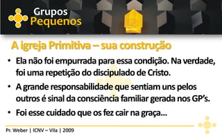 Grupos
          Pequenos
  A igreja Primitiva – sua construção
• Ela não foi empurrada para essa condição. Na verdade,
  foi uma repetição do discipulado de Cristo.
• A grande responsabilidade que sentiam uns pelos
  outros é sinal da consciência familiar gerada nos GP’s.
• Foi esse cuidado que os fez cair na graça...
Pr. Weber | ICNV – Vila | 2009
 