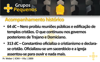 Grupos
          Pequenos
  Acompanhamento histórico
• 64 dC – Nero proibiu reuniões públicas e edificação de
  templos cristãos. O que continuou nos governos
  posteriores de Trajano e Domiciano.
• 313 dC – Constantino oficializa o cristianismo e declara-
  se cristão. Oficializou-se um sacerdócio e a igreja
  assentou-se para ouvir e nada mais.
Pr. Weber | ICNV – Vila | 2009
 