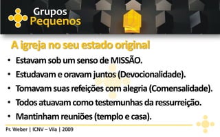 Grupos
          Pequenos
    A igreja no seu estado original
•    Estavam sob um senso de MISSÃO.
•    Estudavam e oravam juntos (Devocionalidade).
•    Tomavam suas refeições com alegria (Comensalidade).
•    Todos atuavam como testemunhas da ressurreição.
•    Mantinham reuniões (templo e casa).
Pr. Weber | ICNV – Vila | 2009
 