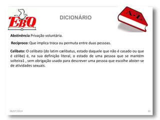DICIONÁRIO
28/07/2014 10
Abstinência Privação voluntária.
Celibato: O celibato (do latim cælibatus, estado daquele que não é casado ou que
é célibe) é, na sua definição literal, o estado de uma pessoa que se mantém
solteira1 , sem obrigação usado para descrever uma pessoa que escolhe abster-se
de atividades sexuais.
Recíproco: Que implica troca ou permuta entre duas pessoas.
 