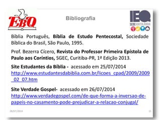 28/07/2014 11
Bibliografia
Bíblia Português, Bíblia de Estudo Pentecostal, Sociedade
Bíblica do Brasil, São Paulo, 1995.
Site Estudantes da Bíblia - acessado em 25/07/2014
http://www.estudantesdabiblia.com.br/licoes_cpad/2009/2009
_02_07.htm
Prof. Bezerra Cícero, Revista do Professor Primeira Epístola de
Paulo aos Coríntios, SGEC, Curitiba-PR, 1ª Edição 2013.
Site Verdade Gospel- acessado em 26/07/2014
http://www.verdadegospel.com/de-que-forma-a-inversao-de-
papeis-no-casamento-pode-prejudicar-a-relacao-conjugal/
 